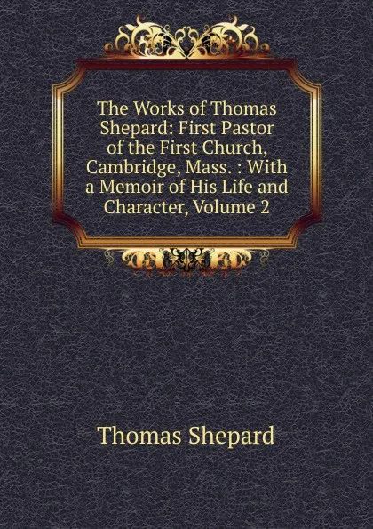 Обложка книги The Works of Thomas Shepard: First Pastor of the First Church, Cambridge, Mass. : With a Memoir of His Life and Character, Volume 2, Thomas Shepard