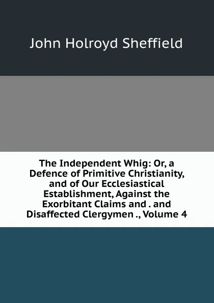 Обложка книги The Independent Whig: Or, a Defence of Primitive Christianity, and of Our Ecclesiastical Establishment, Against the Exorbitant Claims and . and Disaffected Clergymen ., Volume 4, John Holroyd Sheffield