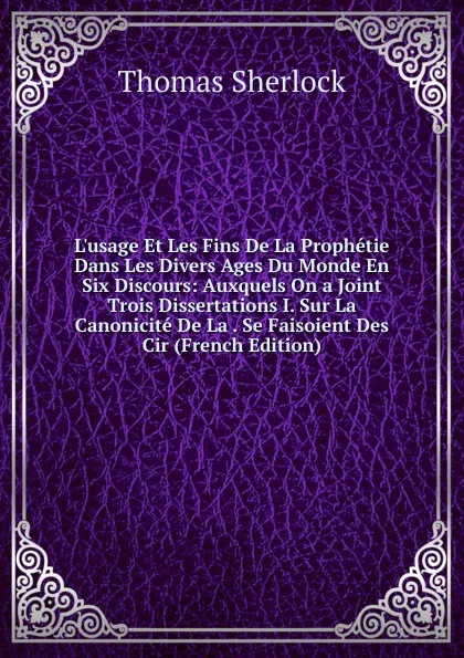 Обложка книги L.usage Et Les Fins De La Prophetie Dans Les Divers Ages Du Monde En Six Discours: Auxquels On a Joint Trois Dissertations I. Sur La Canonicite De La . Se Faisoient Des Cir (French Edition), Thomas Sherlock