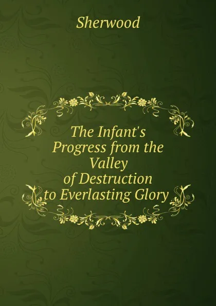 Обложка книги The Infant.s Progress from the Valley of Destruction to Everlasting Glory ., Sherwood