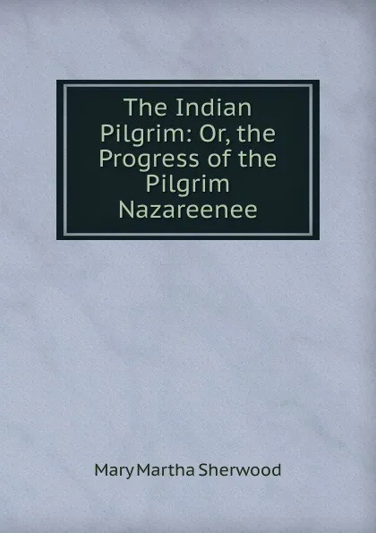 Обложка книги The Indian Pilgrim: Or, the Progress of the Pilgrim Nazareenee, Mary Martha Sherwood