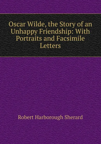 Обложка книги Oscar Wilde, the Story of an Unhappy Friendship: With Portraits and Facsimile Letters, Robert Harborough Sherard