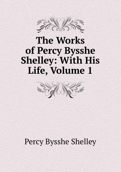 Обложка книги The Works of Percy Bysshe Shelley: With His Life, Volume 1, Shelley Percy Bysshe