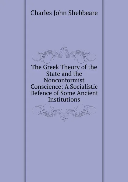 Обложка книги The Greek Theory of the State and the Nonconformist Conscience: A Socialistic Defence of Some Ancient Institutions, Charles John Shebbeare