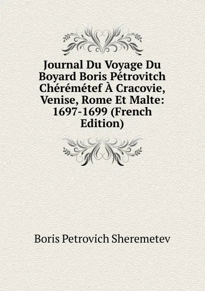 Обложка книги Journal Du Voyage Du Boyard Boris Petrovitch Cheremetef A Cracovie, Venise, Rome Et Malte: 1697-1699 (French Edition), Boris Petrovich Sheremetev