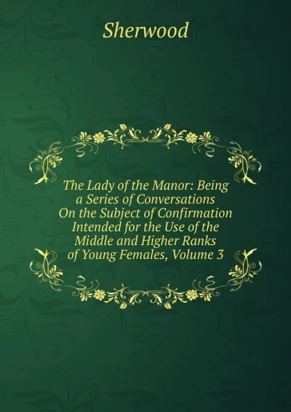 Обложка книги The Lady of the Manor: Being a Series of Conversations On the Subject of Confirmation Intended for the Use of the Middle and Higher Ranks of Young Females, Volume 3, Sherwood