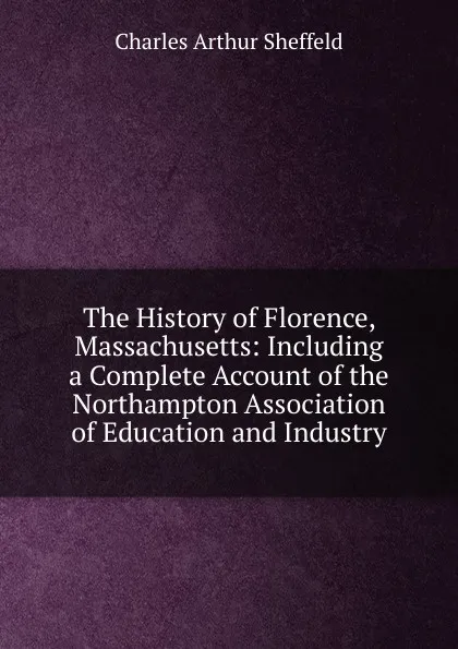 Обложка книги The History of Florence, Massachusetts: Including a Complete Account of the Northampton Association of Education and Industry, Charles Arthur Sheffeld