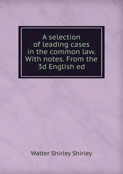 Обложка книги A selection of leading cases in the common law. With notes. From the 3d English ed, Walter Shirley Shirley