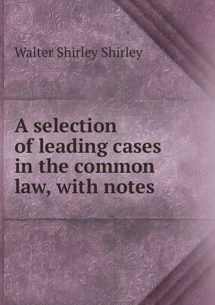 Обложка книги A selection of leading cases in the common law, with notes, Walter Shirley Shirley