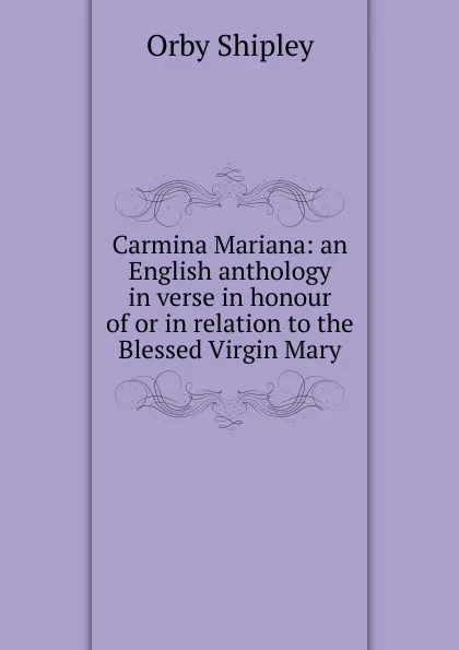 Обложка книги Carmina Mariana: an English anthology in verse in honour of or in relation to the Blessed Virgin Mary, Orby Shipley