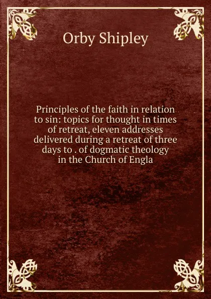 Обложка книги Principles of the faith in relation to sin: topics for thought in times of retreat, eleven addresses delivered during a retreat of three days to . of dogmatic theology in the Church of Engla, Orby Shipley