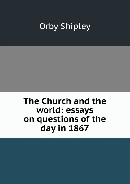 Обложка книги The Church and the world: essays on questions of the day in 1867, Orby Shipley