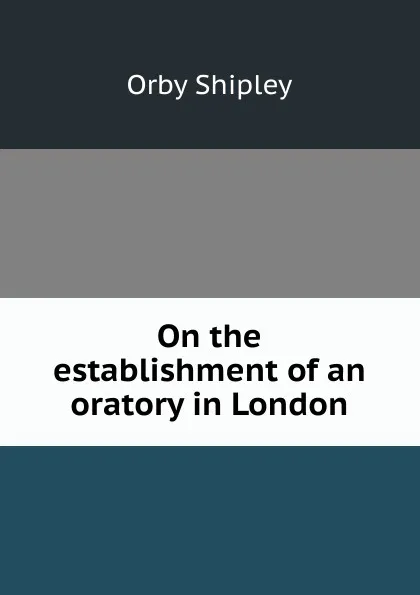 Обложка книги On the establishment of an oratory in London, Orby Shipley