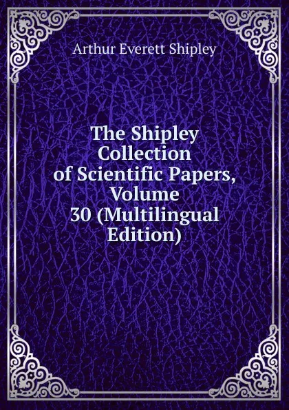 Обложка книги The Shipley Collection of Scientific Papers, Volume 30 (Multilingual Edition), Arthur Everett Shipley