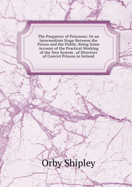 Обложка книги The Purgatory of Prisoners: Or an Intermediate Stage Between the Prison and the Public: Being Some Account of the Practical Working of the New System . of Directors of Convict Prisons in Ireland, Orby Shipley