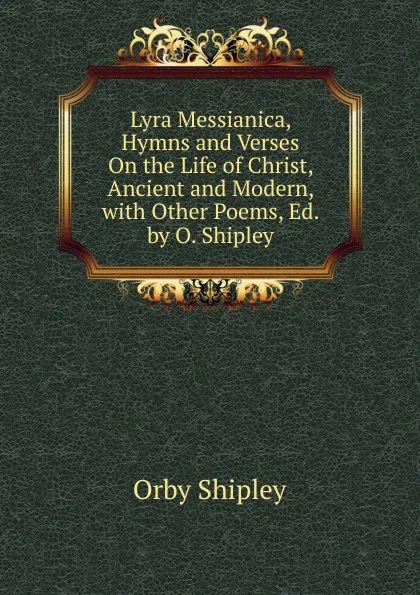 Обложка книги Lyra Messianica, Hymns and Verses On the Life of Christ, Ancient and Modern, with Other Poems, Ed. by O. Shipley, Orby Shipley