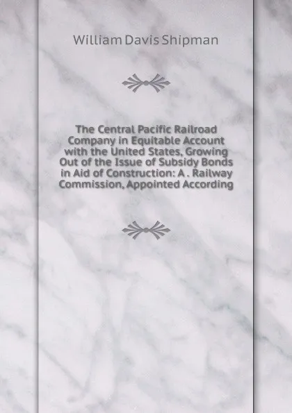 Обложка книги The Central Pacific Railroad Company in Equitable Account with the United States, Growing Out of the Issue of Subsidy Bonds in Aid of Construction: A . Railway Commission, Appointed According, William Davis Shipman