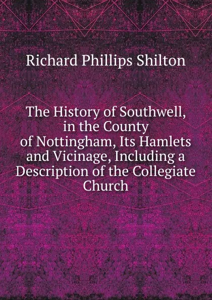 Обложка книги The History of Southwell, in the County of Nottingham, Its Hamlets and Vicinage, Including a Description of the Collegiate Church, Richard Phillips Shilton