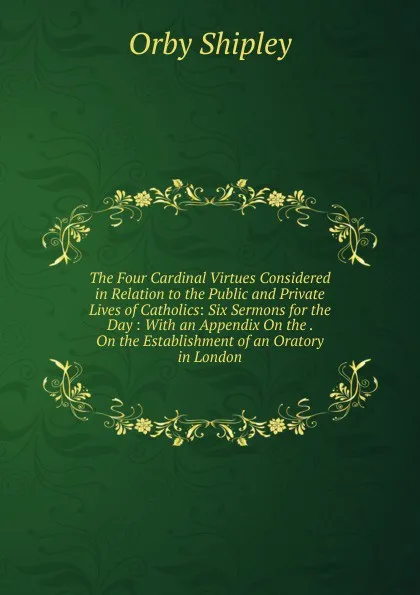 Обложка книги The Four Cardinal Virtues Considered in Relation to the Public and Private Lives of Catholics: Six Sermons for the Day : With an Appendix On the . On the Establishment of an Oratory in London, Orby Shipley