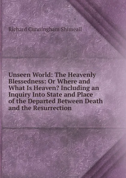 Обложка книги Unseen World: The Heavenly Blessedness: Or Where and What Is Heaven. Including an Inquiry Into State and Place of the Departed Between Death and the Resurrection, Richard Cunningham Shimeall