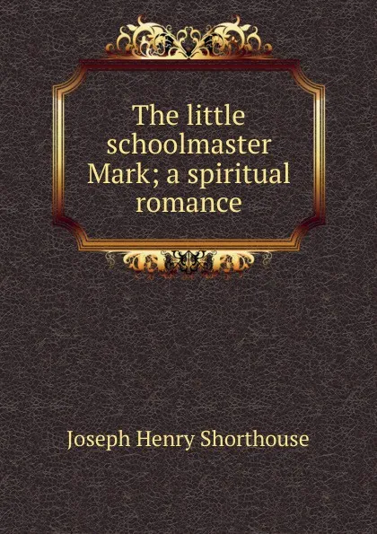 Обложка книги The little schoolmaster Mark; a spiritual romance, Joseph Henry Shorthouse