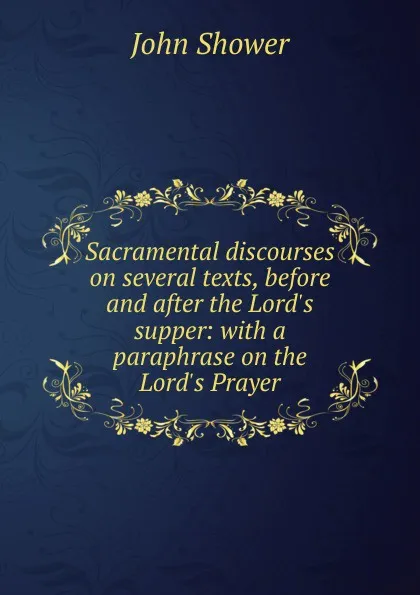 Обложка книги Sacramental discourses on several texts, before and after the Lord.s supper: with a paraphrase on the Lord.s Prayer, John Shower