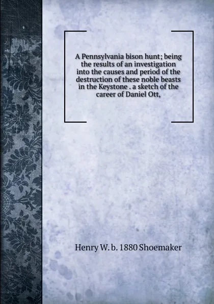 Обложка книги A Pennsylvania bison hunt; being the results of an investigation into the causes and period of the destruction of these noble beasts in the Keystone . a sketch of the career of Daniel Ott,, Henry W. b. 1880 Shoemaker