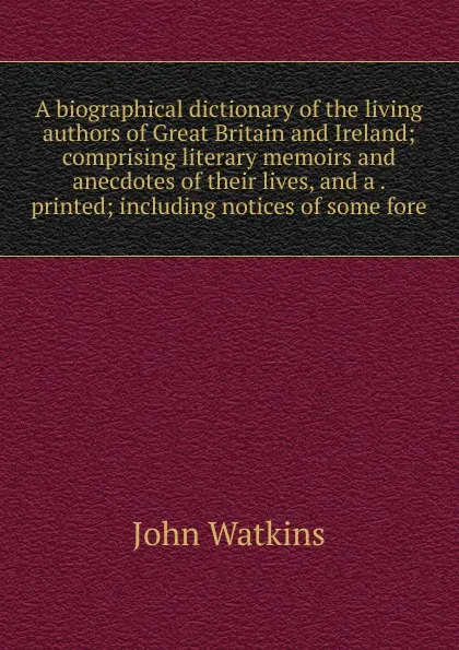 Обложка книги A biographical dictionary of the living authors of Great Britain and Ireland; comprising literary memoirs and anecdotes of their lives, and a . printed; including notices of some fore, John Watkins