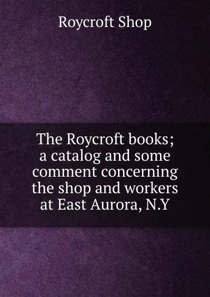 Обложка книги The Roycroft books; a catalog and some comment concerning the shop and workers at East Aurora, N.Y, Roycroft Shop