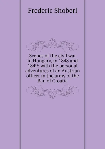 Обложка книги Scenes of the civil war in Hungary, in 1848 and 1849; with the personal adventures of an Austrian officer in the army of the Ban of Croatia, Shoberl Frederic