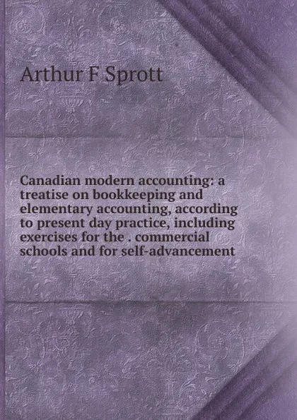 Обложка книги Canadian modern accounting: a treatise on bookkeeping and elementary accounting, according to present day practice, including exercises for the . commercial schools and for self-advancement, Arthur F Sprott