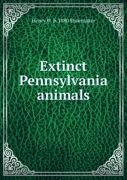 Обложка книги Extinct Pennsylvania animals, Henry W. b. 1880 Shoemaker