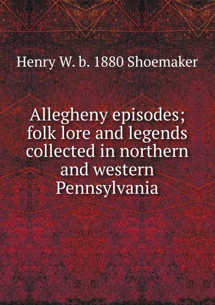 Обложка книги Allegheny episodes; folk lore and legends collected in northern and western Pennsylvania, Henry W. b. 1880 Shoemaker