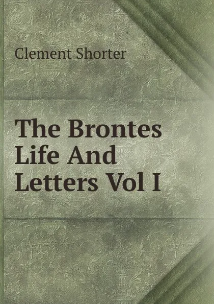 Обложка книги The Brontes Life And Letters Vol I, Clement Shorter