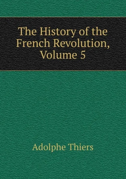 Обложка книги The History of the French Revolution, Volume 5, Thiers Adolphe