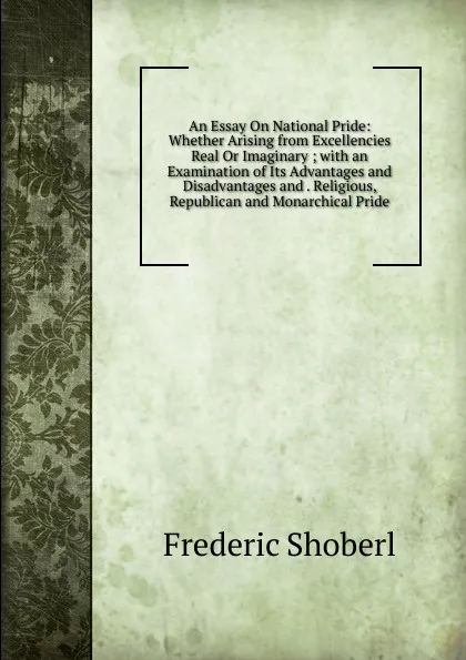 Обложка книги An Essay On National Pride: Whether Arising from Excellencies Real Or Imaginary ; with an Examination of Its Advantages and Disadvantages and . Religious, Republican and Monarchical Pride, Shoberl Frederic