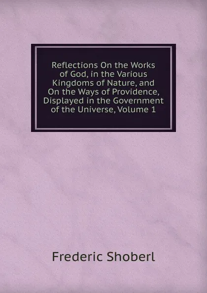 Обложка книги Reflections On the Works of God, in the Various Kingdoms of Nature, and On the Ways of Providence, Displayed in the Government of the Universe, Volume 1, Shoberl Frederic