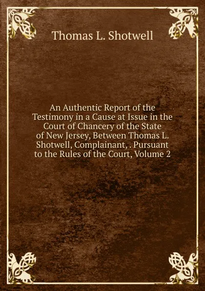 Обложка книги An Authentic Report of the Testimony in a Cause at Issue in the Court of Chancery of the State of New Jersey, Between Thomas L. Shotwell, Complainant, . Pursuant to the Rules of the Court, Volume 2, Thomas L. Shotwell