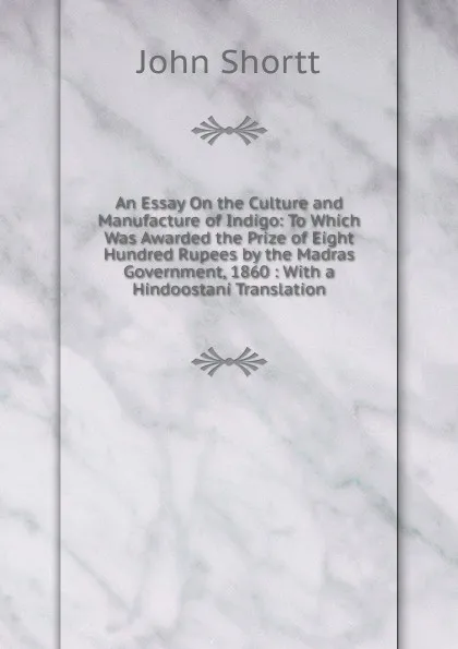 Обложка книги An Essay On the Culture and Manufacture of Indigo: To Which Was Awarded the Prize of Eight Hundred Rupees by the Madras Government, 1860 : With a Hindoostani Translation, John Shortt