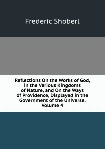 Обложка книги Reflections On the Works of God, in the Various Kingdoms of Nature, and On the Ways of Providence, Displayed in the Government of the Universe, Volume 4, Shoberl Frederic