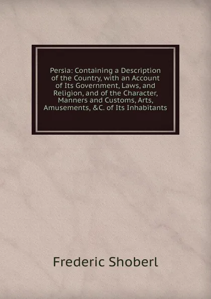 Обложка книги Persia: Containing a Description of the Country, with an Account of Its Government, Laws, and Religion, and of the Character, Manners and Customs, Arts, Amusements, .C. of Its Inhabitants, Shoberl Frederic