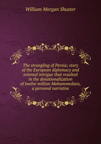 Обложка книги The strangling of Persia; story of the European diplomacy and oriental intrigue that resulted in the denationalization of twelve million Mohammedans, a personal narrative, William Morgan Shuster