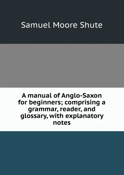 Обложка книги A manual of Anglo-Saxon for beginners; comprising a grammar, reader, and glossary, with explanatory notes, Samuel Moore Shute