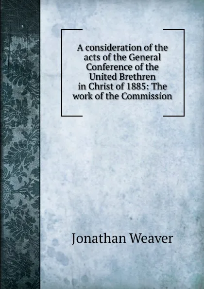 Обложка книги A consideration of the acts of the General Conference of the United Brethren in Christ of 1885: The work of the Commission, Jonathan Weaver