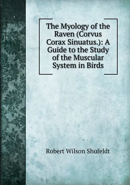 Обложка книги The Myology of the Raven (Corvus Corax Sinuatus.): A Guide to the Study of the Muscular System in Birds, Robert Wilson Shufeldt