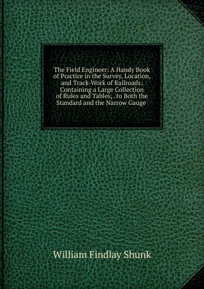 Обложка книги The Field Engineer: A Handy Book of Practice in the Survey, Location, and Track-Work of Railroads; Containing a Large Collection of Rules and Tables, . to Both the Standard and the Narrow Gauge ., William Findlay Shunk