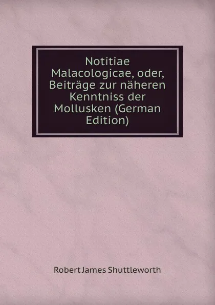 Обложка книги Notitiae Malacologicae, oder, Beitrage zur naheren Kenntniss der Mollusken (German Edition), Robert James Shuttleworth