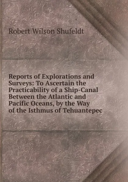 Обложка книги Reports of Explorations and Surveys: To Ascertain the Practicability of a Ship-Canal Between the Atlantic and Pacific Oceans, by the Way of the Isthmus of Tehuantepec, Robert Wilson Shufeldt