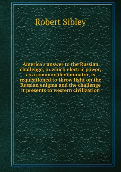 Обложка книги America.s answer to the Russian challenge, in which electric power, as a common denominator, is requisitioned to throw light on the Russian enigma and the challenge it presents to western civilization, Robert Sibley