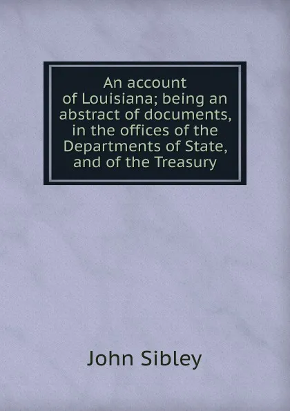 Обложка книги An account of Louisiana; being an abstract of documents, in the offices of the Departments of State, and of the Treasury, John Sibley